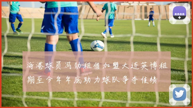 海港球员冯劲租借加盟大连英博租期至今年年底助力球队争夺佳绩