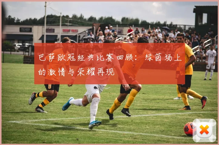 巴萨欧冠经典比赛回顾：绿茵场上的激情与荣耀再现