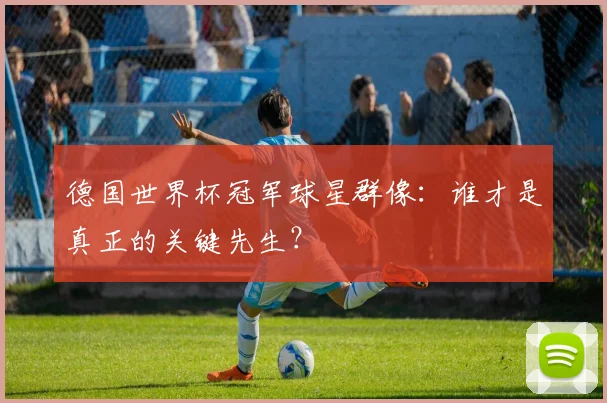 德国世界杯冠军球星群像：谁才是真正的关键先生？