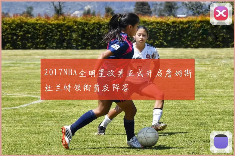2017NBA全明星投票正式开启詹姆斯杜兰特领衔首发阵容